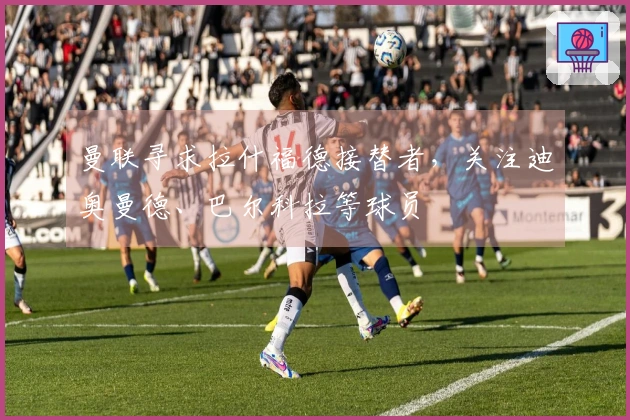 曼联寻求拉什福德接替者，关注迪奥曼德、巴尔科拉等球员