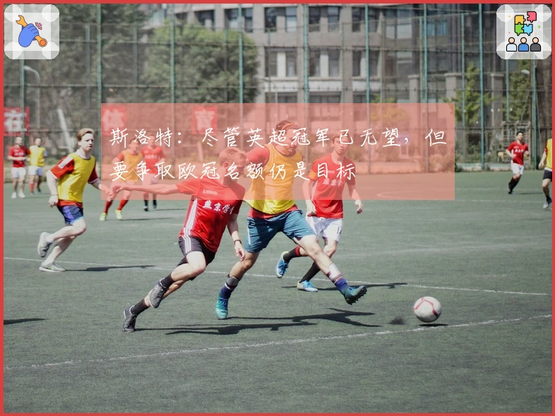 斯洛特：尽管英超冠军已无望，但要争取欧冠名额仍是目标