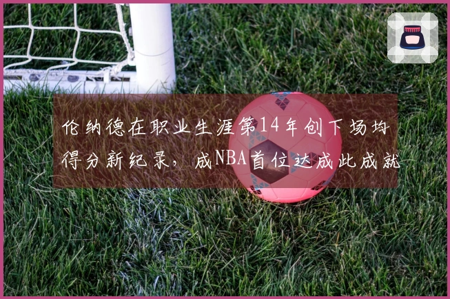 伦纳德在职业生涯第14年创下场均得分新纪录，成NBA首位达成此成就的球员