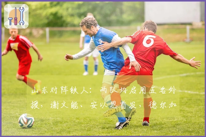 山东对阵铁人：两队均启用五名外援，谢文能、安以恩首发，德尔加多坐板凳