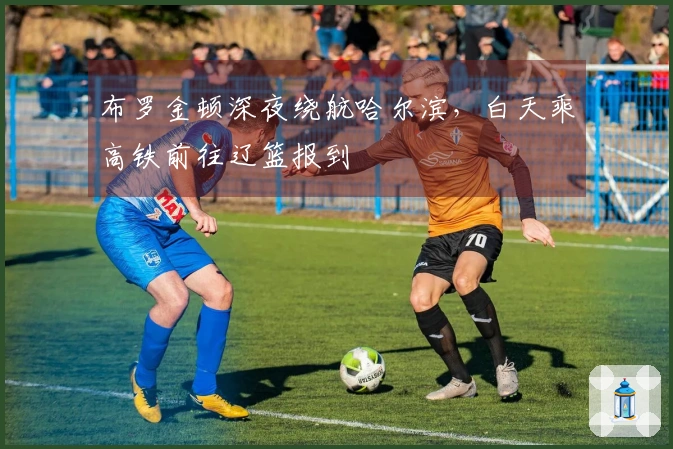 布罗金顿深夜绕航哈尔滨，白天乘高铁前往辽篮报到