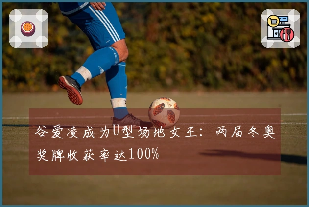 谷爱凌成为U型场地女王：两届冬奥奖牌收获率达100%