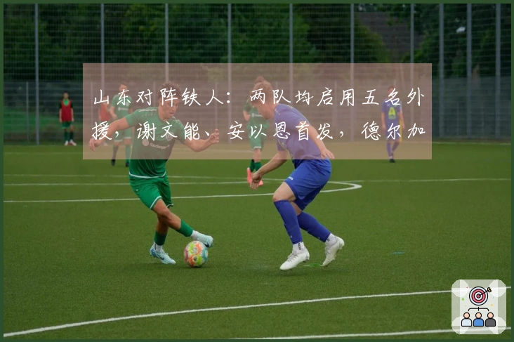 山东对阵铁人：两队均启用五名外援，谢文能、安以恩首发，德尔加多坐板凳