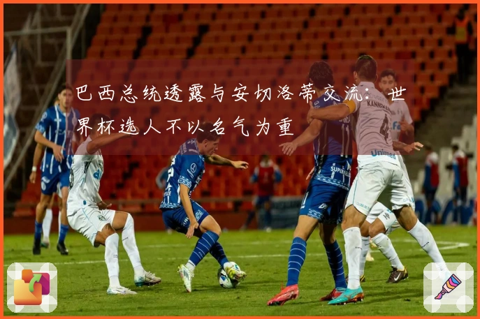 巴西总统透露与安切洛蒂交流：世界杯选人不以名气为重