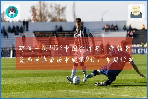 邵佳一获2025中国金帅奖,带领青岛西海岸荣获中超第9位,年满45岁
