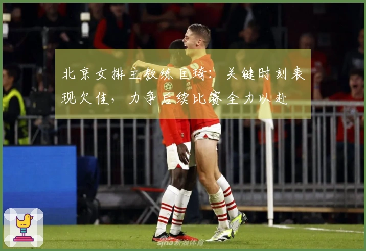 北京女排主教练匡琦：关键时刻表现欠佳，力争后续比赛全力以赴