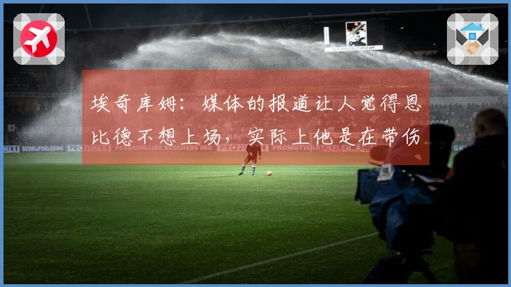 埃奇库姆：媒体的报道让人觉得恩比德不想上场，实际上他是在带伤拼搏