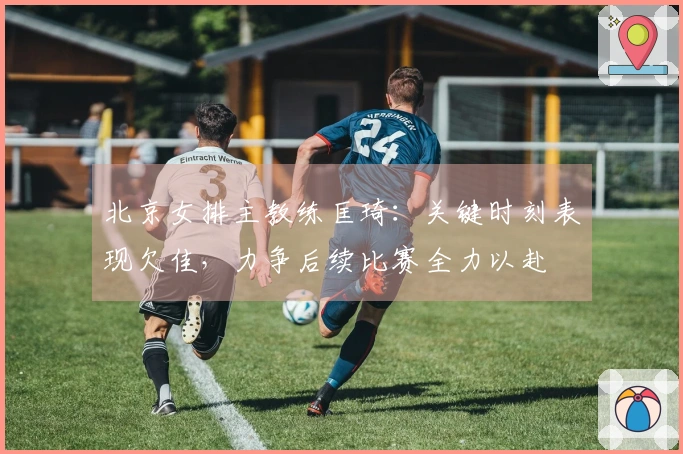 北京女排主教练匡琦：关键时刻表现欠佳，力争后续比赛全力以赴