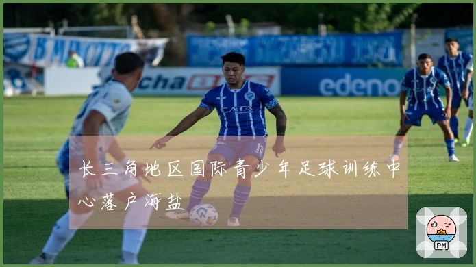 长三角地区国际青少年足球训练中心落户海盐