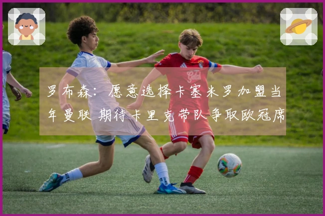 罗布森：愿意选择卡塞米罗加盟当年曼联 期待卡里克带队争取欧冠席位