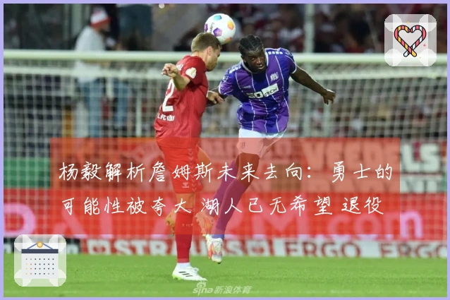 杨毅解析詹姆斯未来去向：勇士的可能性被夸大 湖人已无希望 退役或成最佳选择