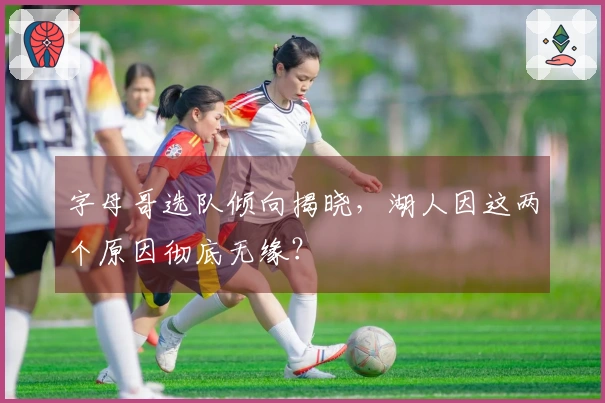 字母哥选队倾向揭晓，湖人因这两个原因彻底无缘？