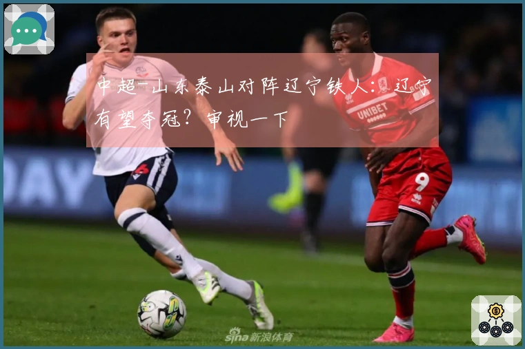 中超-山东泰山对阵辽宁铁人：辽宁有望夺冠？审视一下