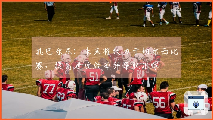 扎巴尔尼：未来将致力于切尔西比赛，提高进攻效率并争取进球